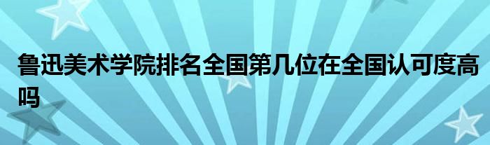 鲁迅美术学院排名全国第几位在全国认可度高吗