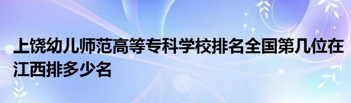 上饶幼儿师范高等专科学校排名全国第几位在江西排多少名