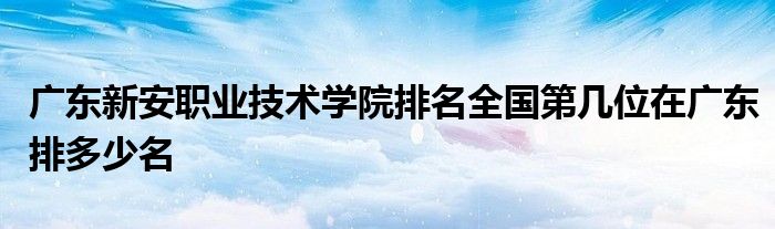 广东新安职业技术学院排名全国第几位在广东排多少名