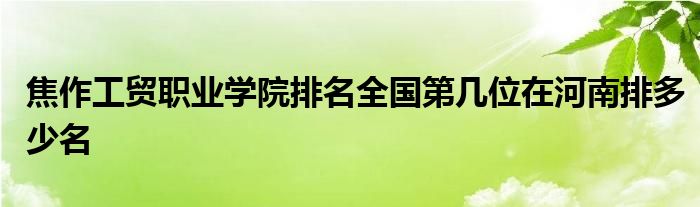 焦作工贸职业学院排名全国第几位在河南排多少名