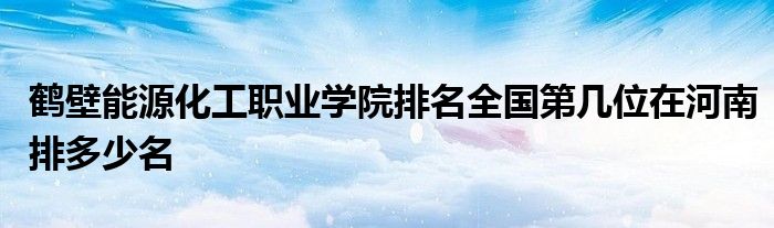 鹤壁能源化工职业学院排名全国第几位在河南排多少名