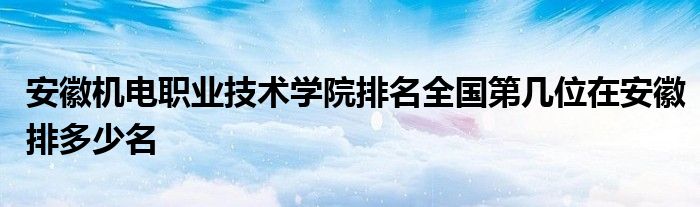 安徽机电职业技术学院排名全国第几位在安徽排多少名