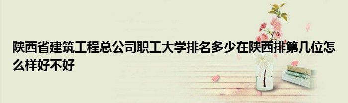 陕西省建筑工程总公司职工大学排名多少在陕西排第几位怎么样好不好