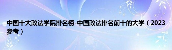 中国十大政法学院排名榜-中国政法排名前十的大学（2023参考）