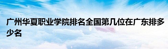 广州华夏职业学院排名全国第几位在广东排多少名