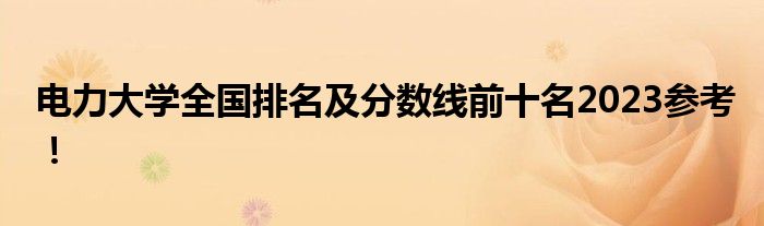 电力大学全国排名及分数线前十名2023参考！