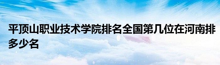 平顶山职业技术学院排名全国第几位在河南排多少名