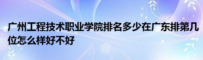 广州工程技术职业学院排名多少在广东排第几位怎么样好不好