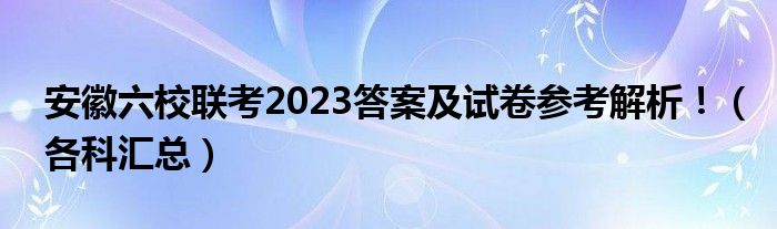 安徽六校联考2023答案及试卷参考解析！（各科汇总）