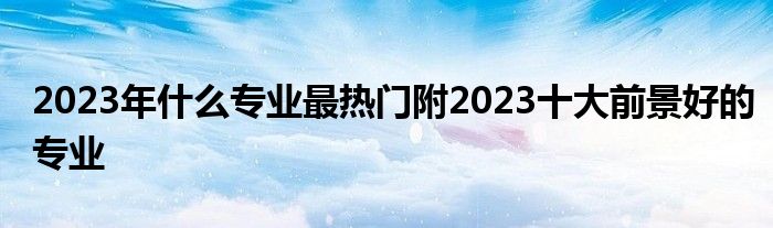 2023年什么专业最热门附2023十大前景好的专业