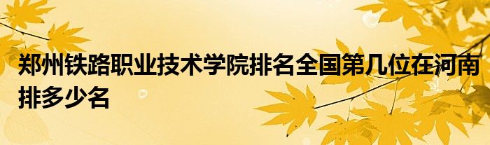 郑州铁路职业技术学院排名全国第几位在河南排多少名