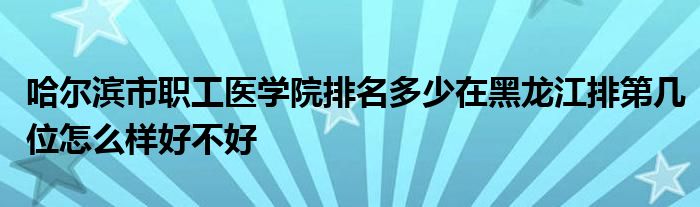 哈尔滨市职工医学院排名多少在黑龙江排第几位怎么样好不好