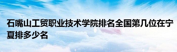 石嘴山工贸职业技术学院排名全国第几位在宁夏排多少名