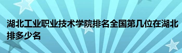 湖北工业职业技术学院排名全国第几位在湖北排多少名