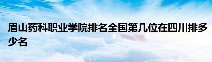 眉山药科职业学院排名全国第几位在四川排多少名