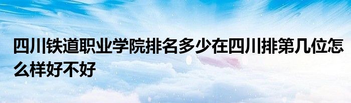 四川铁道职业学院排名多少在四川排第几位怎么样好不好