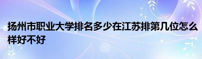 扬州市职业大学排名多少在江苏排第几位怎么样好不好