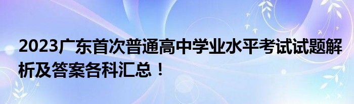 2023广东首次普通高中学业水平考试试题解析及答案各科汇总！