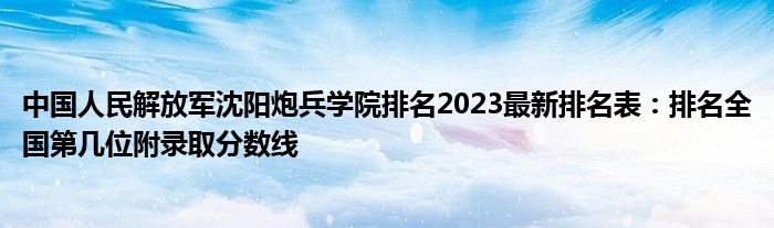 中国人民解放军沈阳炮兵学院排名2023最新排名表：排名全国第几位附录取分数线