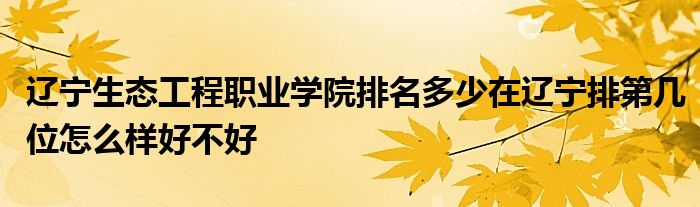 辽宁生态工程职业学院排名多少在辽宁排第几位怎么样好不好