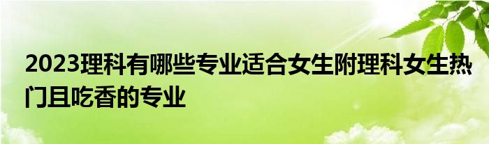 2023理科有哪些专业适合女生附理科女生热门且吃香的专业