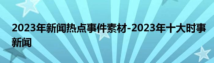 2023年新闻热点事件素材-2023年十大时事新闻