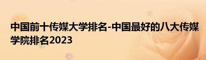 中国前十传媒大学排名-中国最好的八大传媒学院排名2023