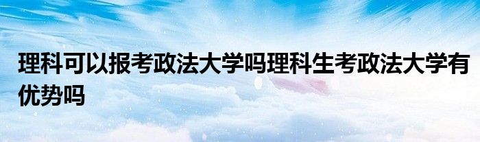 理科可以报考政法大学吗理科生考政法大学有优势吗