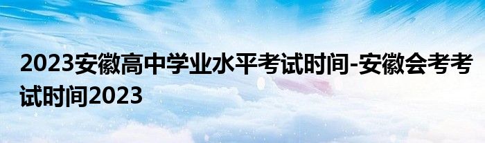 2023安徽高中学业水平考试时间-安徽会考考试时间2023