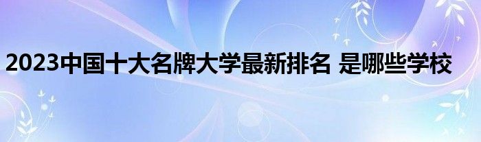 2023中国十大名牌大学最新排名 是哪些学校