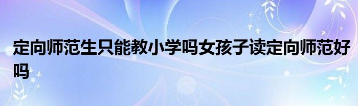 定向师范生只能教小学吗女孩子读定向师范好吗