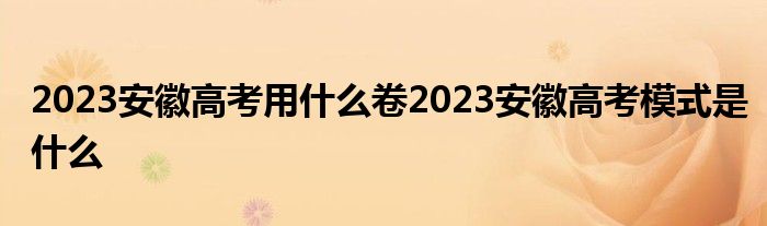 2023安徽高考用什么卷2023安徽高考模式是什么