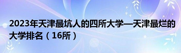 2023年天津最坑人的四所大学—天津最烂的大学排名（16所）