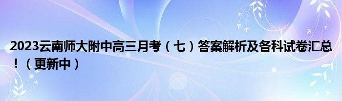 2023云南师大附中高三月考（七）答案解析及各科试卷汇总！（更新中）