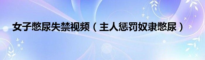 女子憋尿失禁视频（主人惩罚奴隶憋尿）