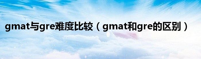 gmat与gre难度比较（gmat和gre的区别）