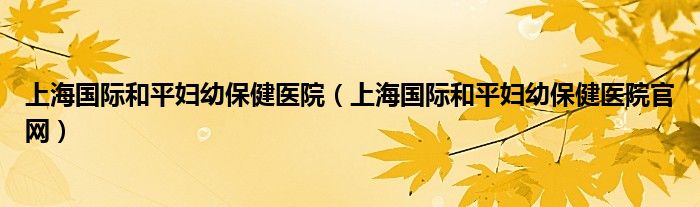 上海国际和平妇幼保健医院（上海国际和平妇幼保健医院官网）