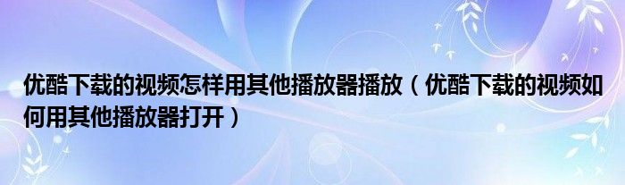 优酷下载的视频怎样用其他播放器播放（优酷下载的视频如何用其他播放器打开）