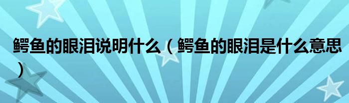 鳄鱼的眼泪说明什么（鳄鱼的眼泪是什么意思）