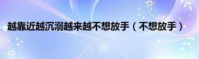 越靠近越沉溺越来越不想放手（不想放手）