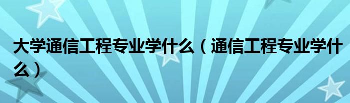 大学通信工程专业学什么（通信工程专业学什么）