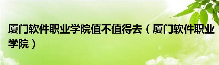 厦门软件职业学院值不值得去（厦门软件职业学院）