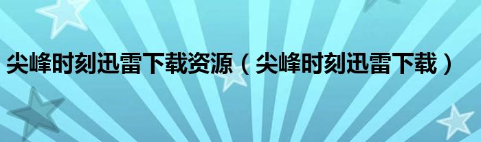 尖峰时刻迅雷下载资源（尖峰时刻迅雷下载）