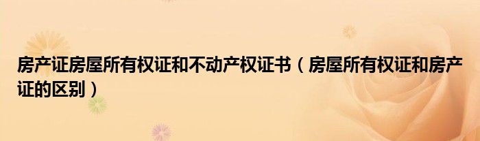 房产证房屋所有权证和不动产权证书（房屋所有权证和房产证的区别）