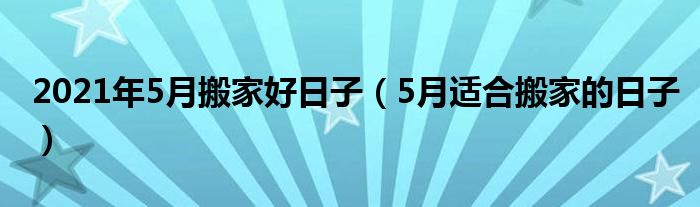 2021年5月搬家好日子（5月适合搬家的日子）