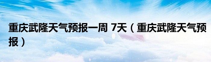 重庆武隆天气预报一周 7天（重庆武隆天气预报）