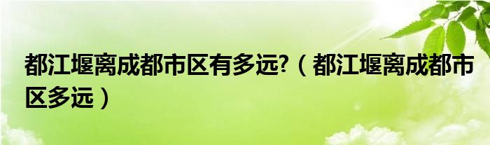 都江堰离成都市区有多远?（都江堰离成都市区多远）