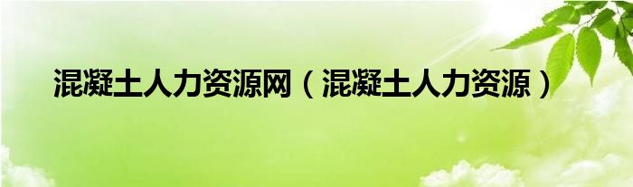 混凝土人力资源网（混凝土人力资源）