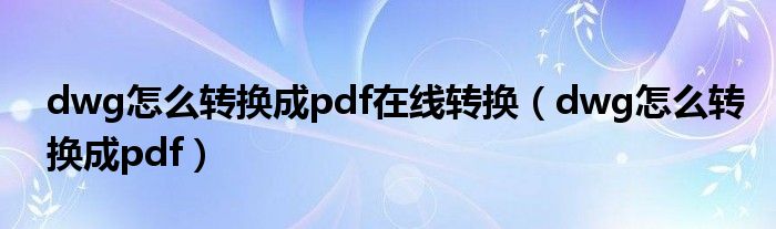 dwg怎么转换成pdf在线转换（dwg怎么转换成pdf）