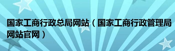 国家工商行政总局网站（国家工商行政管理局网站官网）